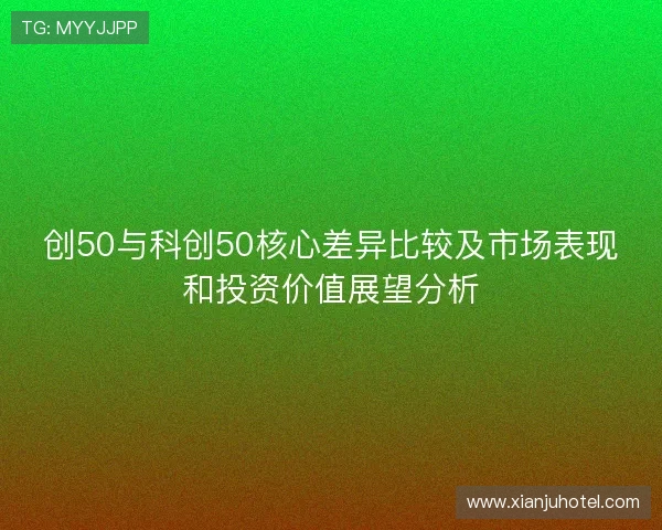 创50与科创50核心差异比较及市场表现和投资价值展望分析 创50与科创50核心差异比较及市场表现和投资价值展望分析